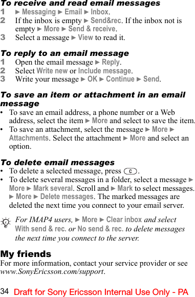 34 Draft for Sony Ericsson Internal Use Only - PATo receive and read email messages1} Messaging } Email } Inbox. 2If the inbox is empty } Send&amp;rec. If the inbox not is empty } More } Send &amp; receive.3Select a message } View to read it.To reply to an email message1Open the email message } Reply.2Select Write new or Include message.3Write your message } OK } Continue } Send.To save an item or attachment in an email message• To save an email address, a phone number or a Web address, select the item } More and select to save the item.• To save an attachment, select the message } More } Attachments. Select the attachment } More and select an option.To delete email messages• To delete a selected message, press  .• To delete several messages in a folder, select a message } More } Mark several. Scroll and } Mark to select messages. } More } Delete messages. The marked messages are deleted the next time you connect to your email server.My friendsFor more information, contact your service provider or see www.SonyEricsson.com/support.For IMAP4 users, } More } Clear inbox and select With send &amp; rec. or No send &amp; rec. to delete messages the next time you connect to the server.