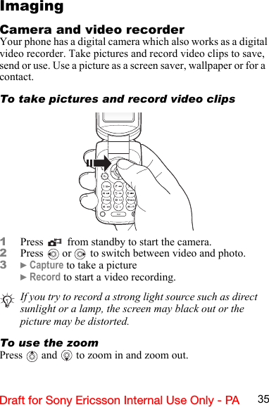 35Draft for Sony Ericsson Internal Use Only - PAImagingCamera and video recorderYour phone has a digital camera which also works as a digital video recorder. Take pictures and record video clips to save, send or use. Use a picture as a screen saver, wallpaper or for a  contact.To take pictures and record video clips1Press  from standby to start the camera.2Press  or   to switch between video and photo.3} Capture to take a picture} Record to start a video recording.To use the zoomPress  and  to zoom in and zoom out.If you try to record a strong light source such as direct sunlight or a lamp, the screen may black out or the picture may be distorted.