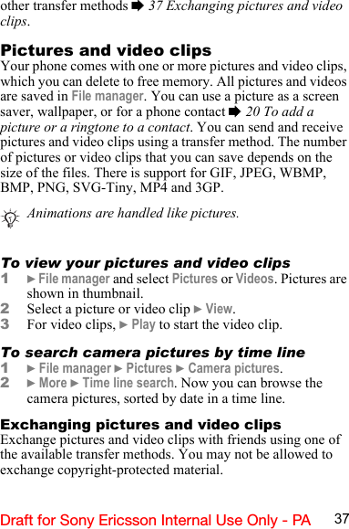 37Draft for Sony Ericsson Internal Use Only - PAother transfer methods % 37 Exchanging pictures and video clips.Pictures and video clipsYour phone comes with one or more pictures and video clips, which you can delete to free memory. All pictures and videos are saved in File manager. You can use a picture as a screen saver, wallpaper, or for a phone contact % 20 To add a picture or a ringtone to a contact. You can send and receive pictures and video clips using a transfer method. The number of pictures or video clips that you can save depends on the size of the files. There is support for GIF, JPEG, WBMP, BMP, PNG, SVG-Tiny, MP4 and 3GP.To view your pictures and video clips1} File manager and select Pictures or Videos. Pictures are shown in thumbnail.2Select a picture or video clip } View.3For video clips, } Play to start the video clip.To search camera pictures by time line1} File manager } Pictures } Camera pictures.2} More } Time line search. Now you can browse the camera pictures, sorted by date in a time line.Exchanging pictures and video clipsExchange pictures and video clips with friends using one of the available transfer methods. You may not be allowed to exchange copyright-protected material.Animations are handled like pictures.