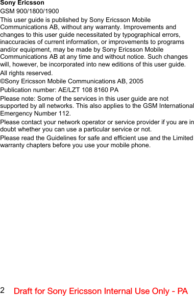 2Draft for Sony Ericsson Internal Use Only - PASony EricssonGSM 900/1800/1900This user guide is published by Sony Ericsson Mobile Communications AB, without any warranty. Improvements and changes to this user guide necessitated by typographical errors, inaccuracies of current information, or improvements to programs and/or equipment, may be made by Sony Ericsson Mobile Communications AB at any time and without notice. Such changes will, however, be incorporated into new editions of this user guide.All rights reserved.©Sony Ericsson Mobile Communications AB, 2005Publication number: AE/LZT 108 8160 PAPlease note: Some of the services in this user guide are not supported by all networks. This also applies to the GSM International Emergency Number 112.Please contact your network operator or service provider if you are in doubt whether you can use a particular service or not.Please read the Guidelines for safe and efficient use and the Limited warranty chapters before you use your mobile phone.