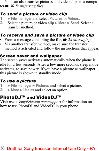 38 Draft for Sony Ericsson Internal Use Only - PAYou can also transfer pictures and video clips to a compu-ter % 50 Transferring files.To send a picture or video clip1} File manager and select Pictures or Videos.2Select a picture or video clip } More } Send. Select a  transfer method.To receive and save a picture or video clip• From a message containing the file, % 28 Messaging.• Via another transfer method, make sure the transfer method is activated and follow the instructions that appear.Screen saver and wallpaperThe screen saver activates automatically when the phone is idle for a few seconds. After a few more seconds sleep mode activates, to save power. If you have a picture as wallpaper, this picture is shown in standby mode.To use a picture1} File manager } Pictures and select a picture.2} More } Use as and select an option.PhotoDJ™ and VideoDJ™Visit www.SonyEricsson.com/support for information on how to use PhotoDJ and VideoDJ in your phone.