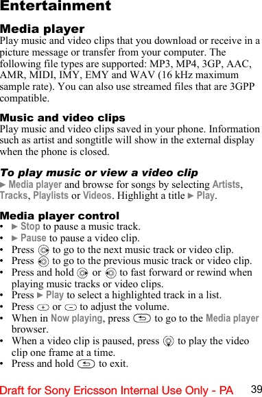 39Draft for Sony Ericsson Internal Use Only - PAEntertainmentMedia playerPlay music and video clips that you download or receive in a picture message or transfer from your computer. The following file types are supported: MP3, MP4, 3GP, AAC, AMR, MIDI, IMY, EMY and WAV (16 kHz maximum sample rate). You can also use streamed files that are 3GPP compatible.Music and video clipsPlay music and video clips saved in your phone. Information such as artist and songtitle will show in the external display when the phone is closed.To play music or view a video clip} Media player and browse for songs by selecting Artists, Tracks, Playlists or Videos. Highlight a title } Play.Media player control•} Stop to pause a music track.•} Pause to pause a video clip.• Press   to go to the next music track or video clip.• Press   to go to the previous music track or video clip.• Press and hold   or   to fast forward or rewind when playing music tracks or video clips.•Press } Play to select a highlighted track in a list.• Press   or   to adjust the volume.•When in Now playing, press   to go to the Media player browser.• When a video clip is paused, press   to play the video clip one frame at a time.• Press and hold   to exit.