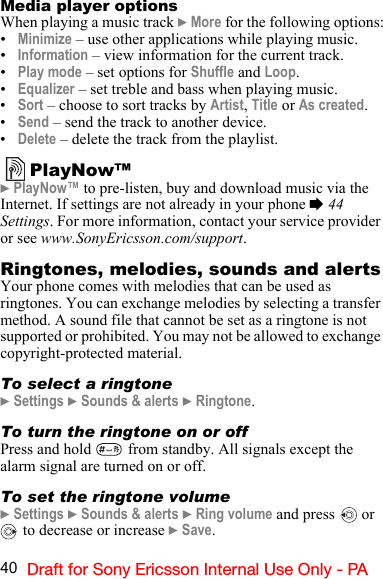 40 Draft for Sony Ericsson Internal Use Only - PAMedia player optionsWhen playing a music track } More for the following options:•Minimize – use other applications while playing music.•Information – view information for the current track.•Play mode – set options for Shuffle and Loop.•Equalizer – set treble and bass when playing music.•Sort – choose to sort tracks by Artist, Title or As created.•Send – send the track to another device.•Delete – delete the track from the playlist.PlayNow™} PlayNow™ to pre-listen, buy and download music via the Internet. If settings are not already in your phone % 44 Settings. For more information, contact your service provider or see www.SonyEricsson.com/support.Ringtones, melodies, sounds and alertsYour phone comes with melodies that can be used as ringtones. You can exchange melodies by selecting a transfer method. A sound file that cannot be set as a ringtone is not supported or prohibited. You may not be allowed to exchange copyright-protected material.To select a ringtone} Settings } Sounds &amp; alerts } Ringtone.To turn the ringtone on or offPress and hold   from standby. All signals except the alarm signal are turned on or off.To set the ringtone volume} Settings } Sounds &amp; alerts } Ring volume and press   or  to decrease or increase } Save.