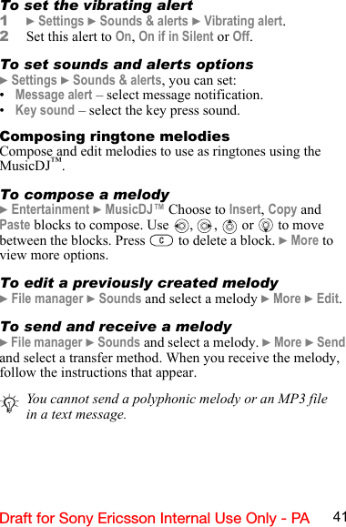 41Draft for Sony Ericsson Internal Use Only - PATo set the vibrating alert1} Settings } Sounds &amp; alerts } Vibrating alert.2Set this alert to On, On if in Silent or Off.To set sounds and alerts options} Settings } Sounds &amp; alerts, you can set:•Message alert – select message notification.•Key sound – select the key press sound.Composing ringtone melodiesCompose and edit melodies to use as ringtones using the MusicDJ™.To compose a melody} Entertainment } MusicDJ™ Choose to Insert, Copy and Paste blocks to compose. Use  ,  ,   or   to move between the blocks. Press   to delete a block. } More to view more options.To edit a previously created melody} File manager } Sounds and select a melody } More } Edit.To send and receive a melody} File manager } Sounds and select a melody. } More } Send and select a transfer method. When you receive the melody, follow the instructions that appear.You cannot send a polyphonic melody or an MP3 file in a text message.