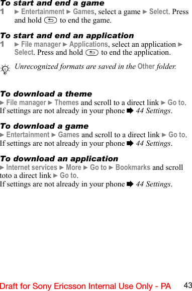 43Draft for Sony Ericsson Internal Use Only - PATo start and end a game1} Entertainment } Games, select a game } Select. Press and hold   to end the game.To start and end an application1} File manager } Applications, select an application } Select. Press and hold   to end the application.To download a theme} File manager } Themes and scroll to a direct link } Go to.If settings are not already in your phone % 44 Settings.To download a game} Entertainment } Games and scroll to a direct link } Go to.If settings are not already in your phone % 44 Settings.To download an application} Internet services } More } Go to } Bookmarks and scroll toto a direct link } Go to.If settings are not already in your phone % 44 Settings.Unrecognized formats are saved in the Other folder.