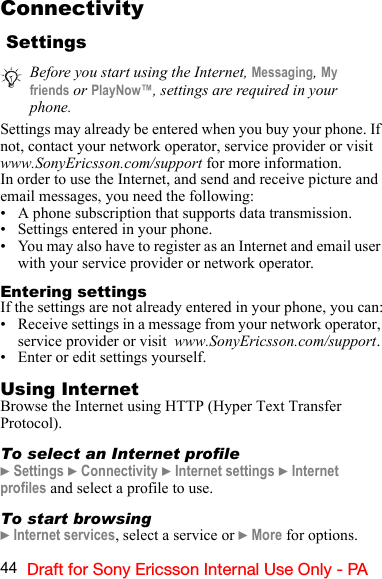 44 Draft for Sony Ericsson Internal Use Only - PAConnectivity SettingsSettings may already be entered when you buy your phone. If not, contact your network operator, service provider or visit www.SonyEricsson.com/support for more information.In order to use the Internet, and send and receive picture and email messages, you need the following:• A phone subscription that supports data transmission.• Settings entered in your phone.• You may also have to register as an Internet and email user with your service provider or network operator.Entering settingsIf the settings are not already entered in your phone, you can:• Receive settings in a message from your network operator, service provider or visit  www.SonyEricsson.com/support.• Enter or edit settings yourself.Using InternetBrowse the Internet using HTTP (Hyper Text Transfer Protocol).To select an Internet profile} Settings } Connectivity } Internet settings } Internet profiles and select a profile to use.To start browsing} Internet services, select a service or } More for options.Before you start using the Internet, Messaging, My friends or PlayNow™, settings are required in your phone.