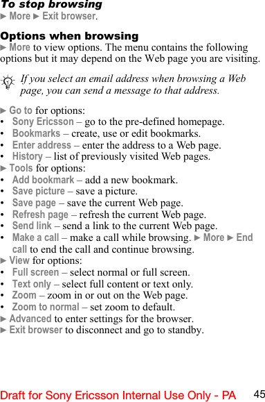 45Draft for Sony Ericsson Internal Use Only - PATo stop browsing} More } Exit browser.Options when browsing} More to view options. The menu contains the following options but it may depend on the Web page you are visiting.} Go to for options:•Sony Ericsson – go to the pre-defined homepage.•Bookmarks – create, use or edit bookmarks.•Enter address – enter the address to a Web page.•History – list of previously visited Web pages.} Tools for options:•Add bookmark – add a new bookmark.•Save picture – save a picture.•Save page – save the current Web page.•Refresh page – refresh the current Web page.•Send link – send a link to the current Web page.•Make a call – make a call while browsing. } More } End call to end the call and continue browsing.} View for options:•Full screen – select normal or full screen.•Text only – select full content or text only.•Zoom – zoom in or out on the Web page.•Zoom to normal – set zoom to default.} Advanced to enter settings for the browser.} Exit browser to disconnect and go to standby.If you select an email address when browsing a Web page, you can send a message to that address.