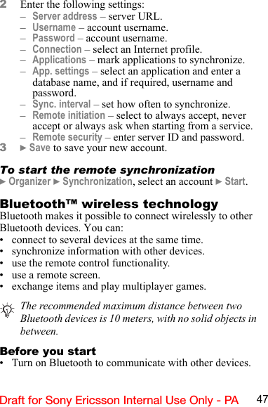 47Draft for Sony Ericsson Internal Use Only - PA2Enter the following settings:–Server address – server URL.–Username – account username.–Password – account username.–Connection – select an Internet profile.–Applications – mark applications to synchronize.–App. settings – select an application and enter a database name, and if required, username and password.–Sync. interval – set how often to synchronize.–Remote initiation – select to always accept, never accept or always ask when starting from a service.–Remote security – enter server ID and password.3} Save to save your new account.To start the remote synchronization} Organizer } Synchronization, select an account } Start.Bluetooth™ wireless technologyBluetooth makes it possible to connect wirelessly to other Bluetooth devices. You can:• connect to several devices at the same time.• synchronize information with other devices.• use the remote control functionality.• use a remote screen.• exchange items and play multiplayer games.Before you start• Turn on Bluetooth to communicate with other devices.The recommended maximum distance between two Bluetooth devices is 10 meters, with no solid objects in between.