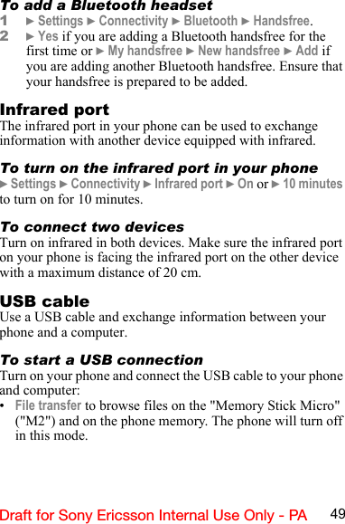 49Draft for Sony Ericsson Internal Use Only - PATo add a Bluetooth headset1} Settings } Connectivity } Bluetooth } Handsfree.2} Yes if you are adding a Bluetooth handsfree for the first time or } My handsfree } New handsfree } Add if you are adding another Bluetooth handsfree. Ensure that your handsfree is prepared to be added. Infrared portThe infrared port in your phone can be used to exchange information with another device equipped with infrared.To turn on the infrared port in your phone} Settings } Connectivity } Infrared port } On or } 10 minutes to turn on for 10 minutes.To connect two devicesTurn on infrared in both devices. Make sure the infrared port on your phone is facing the infrared port on the other device with a maximum distance of 20 cm.USB cableUse a USB cable and exchange information between your phone and a computer.To start a USB connectionTurn on your phone and connect the USB cable to your phone and computer:•File transfer to browse files on the &quot;Memory Stick Micro&quot; (&quot;M2&quot;) and on the phone memory. The phone will turn off in this mode.