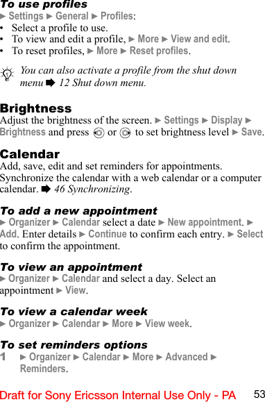 53Draft for Sony Ericsson Internal Use Only - PATo use profiles} Settings } General } Profiles:• Select a profile to use.• To view and edit a profile, } More } View and edit.• To reset profiles, } More } Reset profiles.BrightnessAdjust the brightness of the screen. } Settings } Display } Brightness and press   or   to set brightness level } Save.CalendarAdd, save, edit and set reminders for appointments. Synchronize the calendar with a web calendar or a computer calendar. % 46 Synchronizing.To add a new appointment} Organizer } Calendar select a date } New appointment. } Add. Enter details } Continue to confirm each entry. } Select to confirm the appointment.To view an appointment} Organizer } Calendar and select a day. Select an appointment } View.To view a calendar week} Organizer } Calendar } More } View week.To set reminders options1} Organizer } Calendar } More } Advanced } Reminders. You can also activate a profile from the shut down menu % 12 Shut down menu.