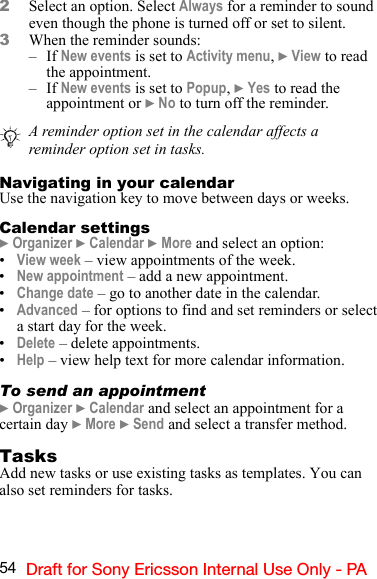 54 Draft for Sony Ericsson Internal Use Only - PA2Select an option. Select Always for a reminder to sound even though the phone is turned off or set to silent. 3When the reminder sounds:–If New events is set to Activity menu, } View to read the appointment.–If New events is set to Popup, } Yes to read the appointment or } No to turn off the reminder.Navigating in your calendarUse the navigation key to move between days or weeks.Calendar settings} Organizer } Calendar } More and select an option:•View week – view appointments of the week.•New appointment – add a new appointment.•Change date – go to another date in the calendar.•Advanced – for options to find and set reminders or select a start day for the week.•Delete – delete appointments.•Help – view help text for more calendar information.To send an appointment} Organizer } Calendar and select an appointment for a certain day } More } Send and select a transfer method.TasksAdd new tasks or use existing tasks as templates. You can also set reminders for tasks.A reminder option set in the calendar affects a reminder option set in tasks.