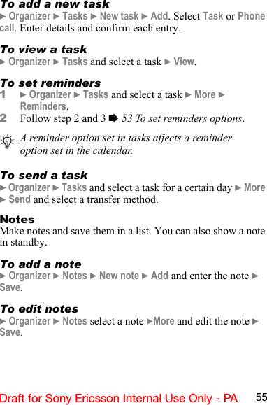 55Draft for Sony Ericsson Internal Use Only - PATo add a new task} Organizer } Tasks } New task } Add. Select Task or Phone call. Enter details and confirm each entry.To view a task} Organizer } Tasks and select a task } View.To set reminders1} Organizer } Tasks and select a task } More } Reminders. 2Follow step 2 and 3 % 53 To set reminders options.To send a task} Organizer } Tasks and select a task for a certain day } More } Send and select a transfer method.NotesMake notes and save them in a list. You can also show a note in standby.To add a note} Organizer } Notes } New note } Add and enter the note } Save.To edit notes} Organizer } Notes select a note }More and edit the note } Save.A reminder option set in tasks affects a reminder option set in the calendar.