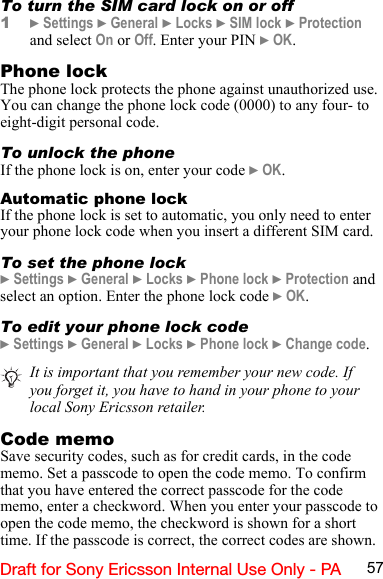 57Draft for Sony Ericsson Internal Use Only - PATo turn the SIM card lock on or off1} Settings } General } Locks } SIM lock } Protection and select On or Off. Enter your PIN } OK.Phone lockThe phone lock protects the phone against unauthorized use. You can change the phone lock code (0000) to any four- to eight-digit personal code.To unlock the phoneIf the phone lock is on, enter your code } OK.Automatic phone lockIf the phone lock is set to automatic, you only need to enter your phone lock code when you insert a different SIM card.To set the phone lock} Settings } General } Locks } Phone lock } Protection and select an option. Enter the phone lock code } OK.To edit your phone lock code} Settings } General } Locks } Phone lock } Change code.Code memoSave security codes, such as for credit cards, in the code memo. Set a passcode to open the code memo. To confirm that you have entered the correct passcode for the code memo, enter a checkword. When you enter your passcode to open the code memo, the checkword is shown for a short time. If the passcode is correct, the correct codes are shown. It is important that you remember your new code. If you forget it, you have to hand in your phone to your local Sony Ericsson retailer.