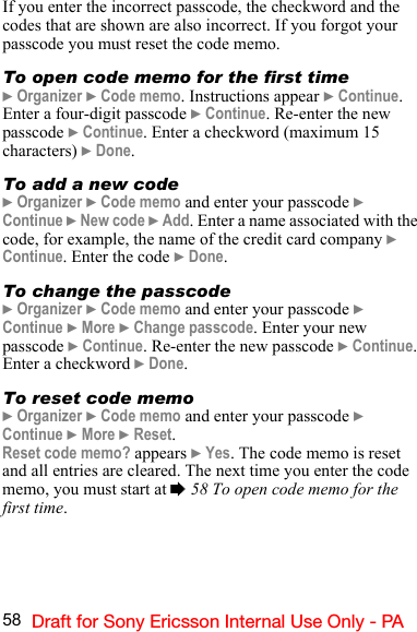 58 Draft for Sony Ericsson Internal Use Only - PAIf you enter the incorrect passcode, the checkword and the codes that are shown are also incorrect. If you forgot your passcode you must reset the code memo.To open code memo for the first time} Organizer } Code memo. Instructions appear } Continue. Enter a four-digit passcode } Continue. Re-enter the new passcode } Continue. Enter a checkword (maximum 15 characters) } Done. To add a new code} Organizer } Code memo and enter your passcode } Continue } New code } Add. Enter a name associated with the code, for example, the name of the credit card company } Continue. Enter the code } Done.To change the passcode} Organizer } Code memo and enter your passcode } Continue } More } Change passcode. Enter your new passcode } Continue. Re-enter the new passcode } Continue. Enter a checkword } Done.To reset code memo} Organizer } Code memo and enter your passcode } Continue } More } Reset.Reset code memo? appears } Yes. The code memo is reset and all entries are cleared. The next time you enter the code memo, you must start at % 58 To open code memo for the first time.