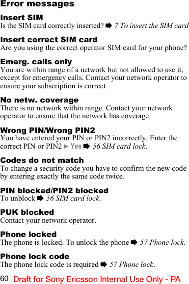 60 Draft for Sony Ericsson Internal Use Only - PAError messagesInsert SIMIs the SIM card correctly inserted? % 7 To insert the SIM cardInsert correct SIM cardAre you using the correct operator SIM card for your phone?Emerg. calls onlyYou are within range of a network but not allowed to use it, except for emergency calls. Contact your network operator to ensure your subscription is correct.No netw. coverageThere is no network within range. Contact your network operator to ensure that the network has coverage.Wrong PIN/Wrong PIN2You have entered your PIN or PIN2 incorrectly. Enter the correct PIN or PIN2 } Yes % 56 SIM card lock.Codes do not matchTo change a security code you have to confirm the new code by entering exactly the same code twice.PIN blocked/PIN2 blockedTo unblock % 56 SIM card lock.PUK blockedContact your network operator.Phone lockedThe phone is locked. To unlock the phone % 57 Phone lock.Phone lock codeThe phone lock code is required % 57 Phone lock.