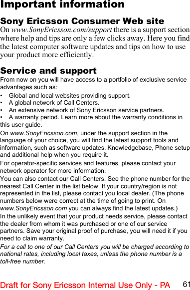 61Draft for Sony Ericsson Internal Use Only - PAImportant informationSony Ericsson Consumer Web siteOn www.SonyEricsson.com/support there is a support section where help and tips are only a few clicks away. Here you find the latest computer software updates and tips on how to use your product more efficiently.Service and supportFrom now on you will have access to a portfolio of exclusive service advantages such as:• Global and local websites providing support.• A global network of Call Centers.• An extensive network of Sony Ericsson service partners.• A warranty period. Learn more about the warranty conditions in this user guide.On www.SonyEricsson.com, under the support section in the language of your choice, you will find the latest support tools and information, such as software updates, Knowledgebase, Phone setup and additional help when you require it.For operator-specific services and features, please contact your network operator for more information.You can also contact our Call Centers. See the phone number for the nearest Call Center in the list below. If your country/region is not represented in the list, please contact you local dealer. (The phone numbers below were correct at the time of going to print. On www.SonyEricsson.com you can always find the latest updates.)In the unlikely event that your product needs service, please contact the dealer from whom it was purchased or one of our service partners. Save your original proof of purchase, you will need it if you need to claim warranty.For a call to one of our Call Centers you will be charged according to national rates, including local taxes, unless the phone number is a toll-free number.