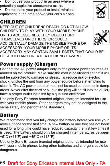 66 Draft for Sony Ericsson Internal Use Only - PA• Do not use your product in an area where a potentially explosive atmosphere exists.• Do not place your product or install wireless equipment in the area above your car&apos;s air bag.CHILDRENKEEP OUT OF CHILDRENS REACH. DO NOT ALLOW CHILDREN TO PLAY WITH YOUR MOBILE PHONE OR ITS ACCESSORIES. THEY COULD HURT THEMSELVES OR OTHERS, OR COULD ACCIDENTALLY DAMAGE THE MOBILE PHONE OR ACCESSORY. YOUR MOBILE PHONE OR ITS ACCESSORY MAY CONTAIN SMALL PARTS THAT COULD BE DETACHED AND CREATE A CHOKING HAZARD.Power supply (Charger)Connect the AC power adapter only to designated power sources as marked on the product. Make sure the cord is positioned so that it will not be subjected to damage or stress. To reduce risk of electric shock, unplug the unit from any power source before attempting to clean it. The AC power adapter must not be used outdoors or in damp areas. Never alter the cord or plug. If the plug will not fit into the outlet, have a proper outlet installed by a qualified electrician.Use only Sony Ericsson branded original chargers intended for use with your mobile phone. Other chargers may not be designed to the same safety and performance standards.BatteryWe recommend that you fully charge the battery before you use your mobile phone for the first time. A new battery or one that has not been used for a long time could have reduced capacity the first few times it is used. The battery should only be charged in temperatures between +5°C (+41°F) and +45°C (+113°F).Use only Sony Ericsson branded original batteries intended for use with your mobile phone. Using other batteries and chargers could be dangerous.