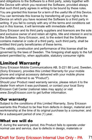 71Draft for Sony Ericsson Internal Use Only - PAand obligations to the Software to a third party, solely together with the Device with which you received the Software, provided always that such third party agrees in writing to be bound by these rules.You are granted this license for a term of the useful life of this Device. You can terminate this license by transferring all your rights to the Device on which you have received the Software to a third party in writing. If you fail to comply with any of the terms and conditions set out in this license, it will terminate with immediate effect.Sony Ericsson and its third party suppliers and licensors are the sole and exclusive owner of and retain all rights, title and interest in and to the Software. Sony Ericsson, and, to the extent that the Software contains material or code of a third party, such third party, shall be entitled third party beneficiaries of these terms.The validity, construction and performance of this license shall be governed by the laws of Sweden. The foregoing shall apply to the full extent permitted by, when applicable, statutory consumer rightsLimited WarrantySony Ericsson Mobile Communications AB, S-221 88 Lund, Sweden, (Sony Ericsson), provides this Limited Warranty for your mobile phone and original accessory delivered with your mobile phone (hereinafter referred to as &quot;Product&quot;).Should your Product need warranty service, please return it to the dealer from whom it was purchased, or contact your local Sony Ericsson Call Center (national rates may apply) or visit www.SonyEricsson.com to get further information. Our warrantySubject to the conditions of this Limited Warranty, Sony Ericsson warrants this Product to be free from defects in design, material and workmanship at the time of its original purchase by a consumer, and for a subsequent period of one (1) year.What we will doIf, during the warranty period, this Product fails to operate under normal use and service, due to defects in design, materials or 