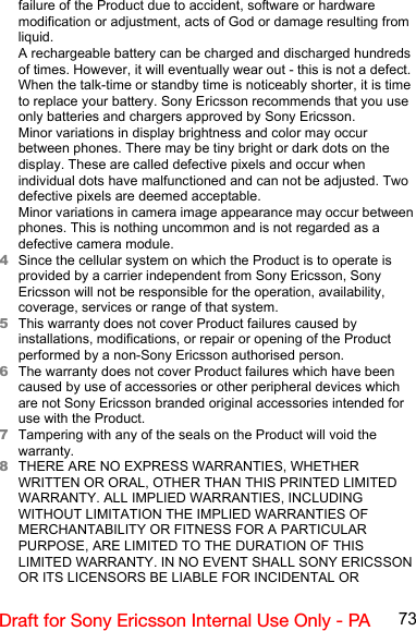 73Draft for Sony Ericsson Internal Use Only - PAfailure of the Product due to accident, software or hardware modification or adjustment, acts of God or damage resulting from liquid.A rechargeable battery can be charged and discharged hundreds of times. However, it will eventually wear out - this is not a defect. When the talk-time or standby time is noticeably shorter, it is time to replace your battery. Sony Ericsson recommends that you use only batteries and chargers approved by Sony Ericsson.Minor variations in display brightness and color may occur between phones. There may be tiny bright or dark dots on the display. These are called defective pixels and occur when individual dots have malfunctioned and can not be adjusted. Two defective pixels are deemed acceptable.Minor variations in camera image appearance may occur between phones. This is nothing uncommon and is not regarded as a defective camera module.4Since the cellular system on which the Product is to operate is provided by a carrier independent from Sony Ericsson, Sony Ericsson will not be responsible for the operation, availability, coverage, services or range of that system.5This warranty does not cover Product failures caused by installations, modifications, or repair or opening of the Product performed by a non-Sony Ericsson authorised person.6The warranty does not cover Product failures which have been caused by use of accessories or other peripheral devices which are not Sony Ericsson branded original accessories intended for use with the Product.7Tampering with any of the seals on the Product will void the warranty.8THERE ARE NO EXPRESS WARRANTIES, WHETHER WRITTEN OR ORAL, OTHER THAN THIS PRINTED LIMITED WARRANTY. ALL IMPLIED WARRANTIES, INCLUDING WITHOUT LIMITATION THE IMPLIED WARRANTIES OF MERCHANTABILITY OR FITNESS FOR A PARTICULAR PURPOSE, ARE LIMITED TO THE DURATION OF THIS LIMITED WARRANTY. IN NO EVENT SHALL SONY ERICSSON OR ITS LICENSORS BE LIABLE FOR INCIDENTAL OR 