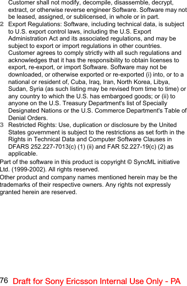 76 Draft for Sony Ericsson Internal Use Only - PACustomer shall not modify, decompile, disassemble, decrypt, extract, or otherwise reverse engineer Software. Software may not be leased, assigned, or sublicensed, in whole or in part.2Export Regulations: Software, including technical data, is subject to U.S. export control laws, including the U.S. Export Administration Act and its associated regulations, and may be subject to export or import regulations in other countries. Customer agrees to comply strictly with all such regulations and acknowledges that it has the responsibility to obtain licenses to export, re-export, or import Software. Software may not be downloaded, or otherwise exported or re-exported (i) into, or to a national or resident of, Cuba, Iraq, Iran, North Korea, Libya, Sudan, Syria (as such listing may be revised from time to time) or any country to which the U.S. has embargoed goods; or (ii) to anyone on the U.S. Treasury Department&apos;s list of Specially Designated Nations or the U.S. Commerce Department&apos;s Table of Denial Orders.3Restricted Rights: Use, duplication or disclosure by the United States government is subject to the restrictions as set forth in the Rights in Technical Data and Computer Software Clauses in DFARS 252.227-7013(c) (1) (ii) and FAR 52.227-19(c) (2) as applicable.Part of the software in this product is copyright © SyncML initiative Ltd. (1999-2002). All rights reserved.Other product and company names mentioned herein may be the trademarks of their respective owners. Any rights not expressly granted herein are reserved.