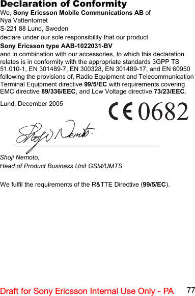 77Draft for Sony Ericsson Internal Use Only - PADeclaration of ConformityWe, Sony Ericsson Mobile Communications AB ofNya VattentornetS-221 88 Lund, Swedendeclare under our sole responsibility that our productSony Ericsson type AAB-1022031-BVand in combination with our accessories, to which this declaration relates is in conformity with the appropriate standards 3GPP TS 51.010-1, EN 301489-7, EN 300328, EN 301489-17, and EN 60950 following the provisions of, Radio Equipment and Telecommunication Terminal Equipment directive 99/5/EC with requirements covering EMC directive 89/336/EEC, and Low Voltage directive 73/23/EEC.We fulfil the requirements of the R&amp;TTE Directive (99/5/EC).Lund, December 2005Shoji Nemoto,Head of Product Business Unit GSM/UMTS