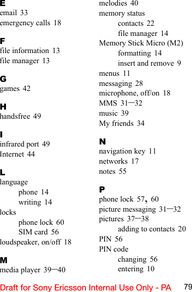 79Draft for Sony Ericsson Internal Use Only - PAEemail 33emergency calls 18Ffile information 13file manager 13Ggames 42Hhandsfree 49Iinfrared port 49Internet 44Llanguagephone 14writing 14locksphone lock 60SIM card 56loudspeaker, on/off 18Mmedia player 39–40melodies 40memory statuscontacts 22file manager 14Memory Stick Micro (M2)formatting 14insert and remove 9menus 11messaging 28microphone, off/on 18MMS 31–32music 39My friends 34Nnavigation key 11networks 17notes 55Pphone lock 57, 60picture messaging 31–32pictures 37–38adding to contacts 20PIN 56PIN codechanging 56entering 10