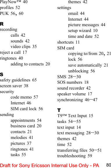 80Draft for Sony Ericsson Internal Use Only - PAPlayNow™ 40profiles 52PUK 56, 60Rrecordingcalls 42sounds 42video clips 35reject a call 17ringtones 40adding to contacts 20Ssafety guidelines 65screen saver 38securitycode memo 57Internet 46SIM card lock 56sendingappointments 54business card 20contacts 21melodies 41pictures 37ringtones 41tasks 55themes 42settingsemail 44Internet 44picture messages 44setup wizard 10time and date 52shortcuts 11SIM cardcopying to/from 20, 21lock 56save automatically 21unblocking 56SMS 28–30SOS numbers 18sound recorder 42speaker volume 17synchronizing 46–47TT9™ Text Input 15tasks 54–55text input 14text messaging 28–30themes 42time 52transferring files 50–51troubleshooting 59