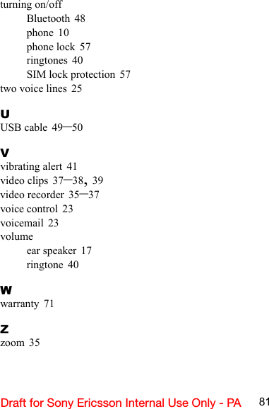 81Draft for Sony Ericsson Internal Use Only - PAturning on/offBluetooth 48phone 10phone lock 57ringtones 40SIM lock protection 57two voice lines 25UUSB cable 49–50Vvibrating alert 41video clips 37–38, 39video recorder 35–37voice control 23voicemail 23volumeear speaker 17ringtone 40Wwarranty 71Zzoom 35