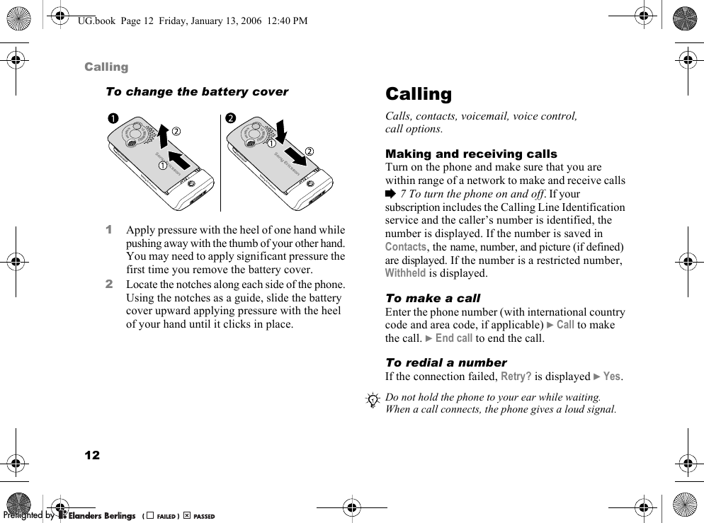 12CallingTo change the battery cover1Apply pressure with the heel of one hand while pushing away with the thumb of your other hand. You may need to apply significant pressure the first time you remove the battery cover.2Locate the notches along each side of the phone. Using the notches as a guide, slide the battery cover upward applying pressure with the heel of your hand until it clicks in place.CallingCalls, contacts, voicemail, voice control, call options.Making and receiving callsTurn on the phone and make sure that you are within range of a network to make and receive calls %7 To turn the phone on and off. If your subscription includes the Calling Line Identification service and the caller’s number is identified, the number is displayed. If the number is saved in Contacts, the name, number, and picture (if defined) are displayed. If the number is a restricted number, Withheld is displayed.To make a callEnter the phone number (with international country code and area code, if applicable) }Call to make the call. }End call to end the call.To redial a numberIf the connection failed, Retry? is displayed }Yes.1.3MEGAPIXELS4xDigitalZoom1.3MEGAPIXELS4xDigitalZoomDo not hold the phone to your ear while waiting. When a call connects, the phone gives a loud signal.UG.book  Page 12  Friday, January 13, 2006  12:40 PMPPreflighted byreflighted byPreflighted by (                  )(                  )(                  )