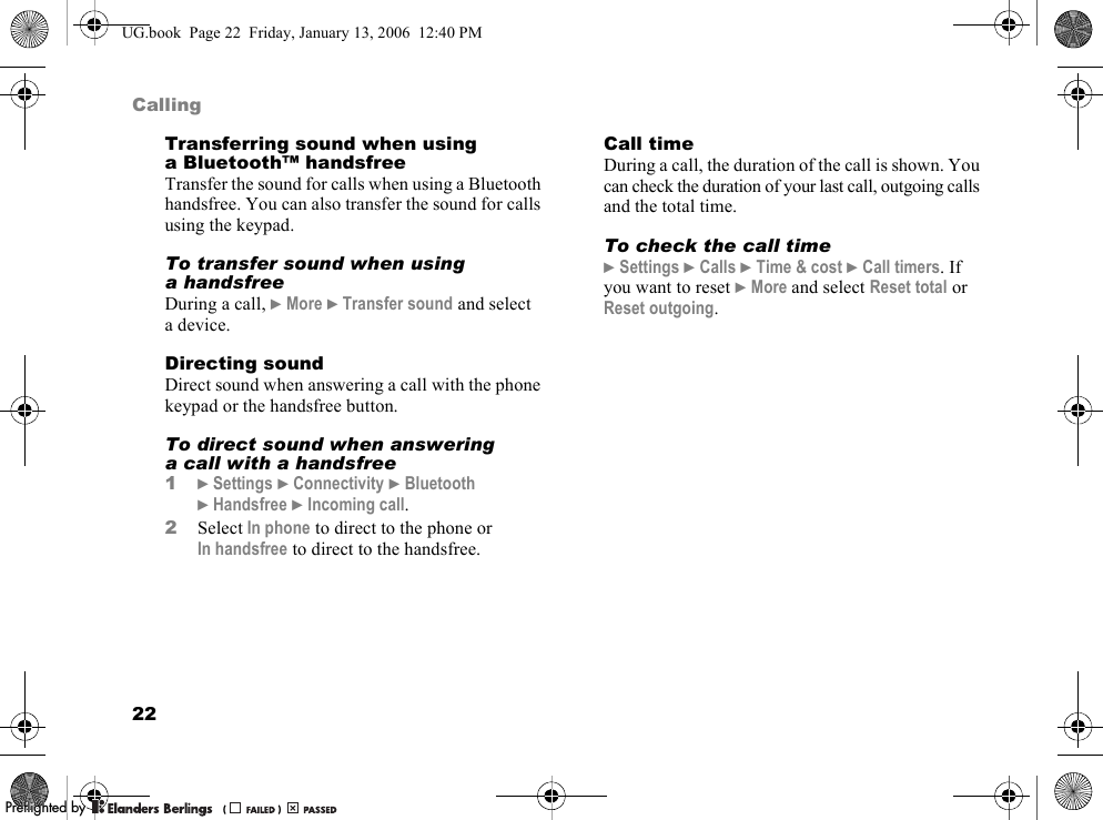 22CallingTransferring sound when using a Bluetooth™ handsfreeTransfer the sound for calls when using a Bluetooth handsfree. You can also transfer the sound for calls using the keypad.To transfer sound when using a handsfreeDuring a call, }More }Transfer sound and select a device.Directing soundDirect sound when answering a call with the phone keypad or the handsfree button.To direct sound when answering a call with a handsfree1}Settings }Connectivity }Bluetooth}Handsfree }Incoming call.2Select In phone to direct to the phone or In handsfree to direct to the handsfree.Call timeDuring a call, the duration of the call is shown. You can check the duration of your last call, outgoing calls and the total time.To check the call time}Settings }Calls }Time &amp; cost }Call timers. If you want to reset }More and select Reset total or Reset outgoing.UG.book  Page 22  Friday, January 13, 2006  12:40 PMPPreflighted byreflighted byPreflighted by (                  )(                  )(                  )