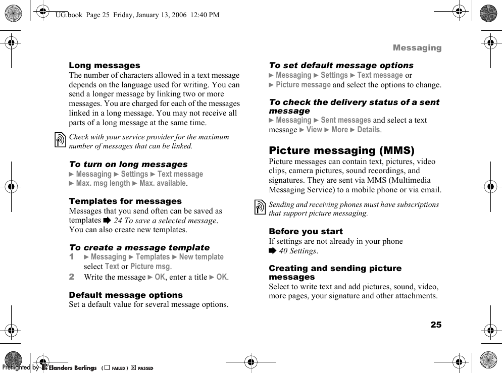 25MessagingLong messagesThe number of characters allowed in a text message depends on the language used for writing. You can send a longer message by linking two or more messages. You are charged for each of the messages linked in a long message. You may not receive all parts of a long message at the same time.To turn on long messages}Messaging }Settings }Text message}Max. msg length }Max. available.Templates for messagesMessages that you send often can be saved as templates %24 To save a selected message.You can also create new templates.To create a message template1}Messaging }Templates }New templateselect Text or Picture msg.2Write the message }OK, enter a title }OK.Default message optionsSet a default value for several message options.To set default message options}Messaging }Settings }Text message or }Picture message and select the options to change.To check the delivery status of a sent message}Messaging }Sent messages and select a text message }View }More }Details.Picture messaging (MMS)Picture messages can contain text, pictures, video clips, camera pictures, sound recordings, and signatures. They are sent via MMS (Multimedia Messaging Service) to a mobile phone or via email.Before you startIf settings are not already in your phone %40 Settings.Creating and sending picture messagesSelect to write text and add pictures, sound, video, more pages, your signature and other attachments.Check with your service provider for the maximum number of messages that can be linked.Sending and receiving phones must have subscriptions that support picture messaging.UG.book  Page 25  Friday, January 13, 2006  12:40 PMPPreflighted byreflighted byPreflighted by (                  )(                  )(                  )