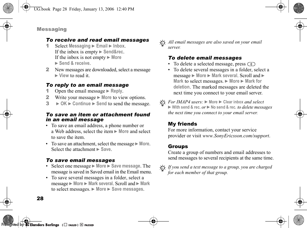 28MessagingTo receive and read email messages1Select Messaging }Email }Inbox.If the inbox is empty }Send&amp;rec.If the inbox is not empty }More}Send &amp; receive.2New messages are downloaded, select a message }View to read it.To reply to an email message1Open the email message }Reply.2Write your message }More to view options.3}OK }Continue }Send to send the message.To save an item or attachment found in an email message• To save an email address, a phone number or a Web address, select the item }More and select to save the item.• To save an attachment, select the message }More.Select the attachment }Save.To save email messages• Select one message }More }Save message. The message is saved in Saved email in the Email menu.• To save several messages in a folder, select a message }More }Mark several. Scroll and }Markto select messages. }More }Save messages.To delete email messages• To delete a selected message, press • To delete several messages in a folder, select a message }More }Mark several. Scroll and }Mark to select messages. }More }Mark for deletion. The marked messages are deleted the next time you connect to your email server.My friendsFor more information, contact your service provider or visit www.SonyEricsson.com/support.GroupsCreate a group of numbers and email addresses to send messages to several recipients at the same time.All email messages are also saved on your email server.For IMAP4 users: }More }Clear inbox and select }With send &amp; rec. or }No send &amp; rec. to delete messages the next time you connect to your email server.If you send a text message to a group, you are charged for each member of that group.UG.book  Page 28  Friday, January 13, 2006  12:40 PMPPreflighted byreflighted byPreflighted by (                  )(                  )(                  )