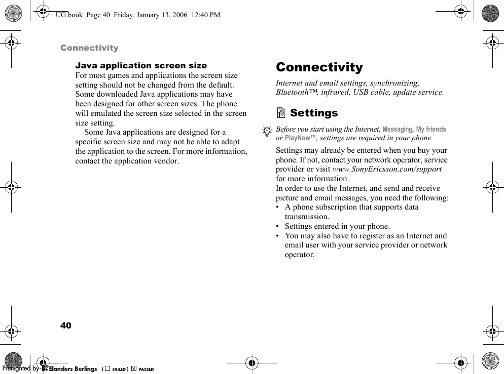 40ConnectivityJava application screen sizeFor most games and applications the screen size setting should not be changed from the default. Some downloaded Java applications may have been designed for other screen sizes. The phone will emulated the screen size selected in the screen size setting.Some Java applications are designed for a specific screen size and may not be able to adapt the application to the screen. For more information, contact the application vendor.ConnectivityInternet and email settings, synchronizing, Bluetooth™, infrared, USB cable, update service.SettingsSettings may already be entered when you buy your phone. If not, contact your network operator, service provider or visit www.SonyEricsson.com/supportfor more information.In order to use the Internet, and send and receive picture and email messages, you need the following:• A phone subscription that supports data transmission.• Settings entered in your phone.• You may also have to register as an Internet and email user with your service provider or network operator.Before you start using the Internet, Messaging,My friendsor PlayNow™, settings are required in your phone.UG.book  Page 40  Friday, January 13, 2006  12:40 PMPPreflighted byreflighted byPreflighted by (                  )(                  )(                  )