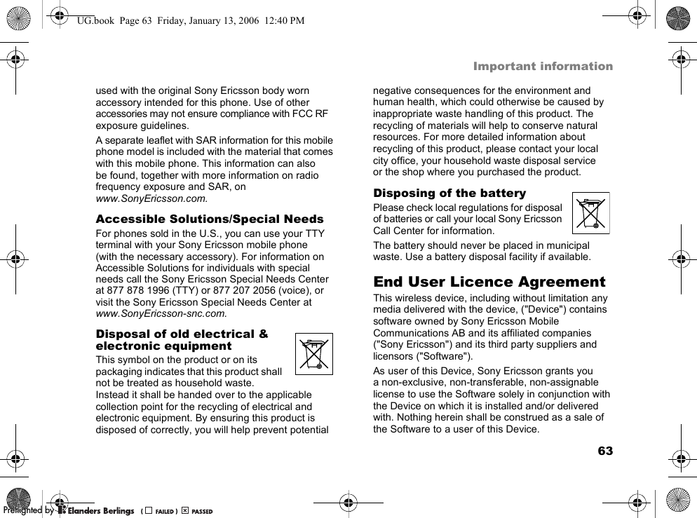 63Important informationused with the original Sony Ericsson body worn accessory intended for this phone. Use of other accessories may not ensure compliance with FCC RF exposure guidelines.A separate leaflet with SAR information for this mobile phone model is included with the material that comes with this mobile phone. This information can also be found, together with more information on radio frequency exposure and SAR, on www.SonyEricsson.com.Accessible Solutions/Special NeedsFor phones sold in the U.S., you can use your TTY terminal with your Sony Ericsson mobile phone (with the necessary accessory). For information on Accessible Solutions for individuals with special needs call the Sony Ericsson Special Needs Center at 877 878 1996 (TTY) or 877 207 2056 (voice), or visit the Sony Ericsson Special Needs Center at www.SonyEricsson-snc.com.Disposal of old electrical &amp; electronic equipmentThis symbol on the product or on its packaging indicates that this product shall not be treated as household waste. Instead it shall be handed over to the applicable collection point for the recycling of electrical and electronic equipment. By ensuring this product is disposed of correctly, you will help prevent potential negative consequences for the environment and human health, which could otherwise be caused by inappropriate waste handling of this product. The recycling of materials will help to conserve natural resources. For more detailed information about recycling of this product, please contact your local city office, your household waste disposal service or the shop where you purchased the product.Disposing of the batteryPlease check local regulations for disposal of batteries or call your local Sony Ericsson Call Center for information.The battery should never be placed in municipal waste. Use a battery disposal facility if available.End User Licence AgreementThis wireless device, including without limitation any media delivered with the device, (&quot;Device&quot;) contains software owned by Sony Ericsson Mobile Communications AB and its affiliated companies (&quot;Sony Ericsson&quot;) and its third party suppliers and licensors (&quot;Software&quot;).As user of this Device, Sony Ericsson grants you a non-exclusive, non-transferable, non-assignable license to use the Software solely in conjunction with the Device on which it is installed and/or delivered with. Nothing herein shall be construed as a sale of the Software to a user of this Device.UG.book  Page 63  Friday, January 13, 2006  12:40 PMPPreflighted byreflighted byPreflighted by (                  )(                  )(                  )