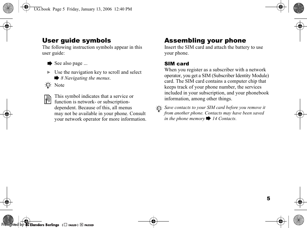 5User guide symbolsThe following instruction symbols appear in this user guide:Assembling your phoneInsert the SIM card and attach the battery to use your phone.SIM cardWhen you register as a subscriber with a network operator, you get a SIM (Subscriber Identity Module) card. The SIM card contains a computer chip that keeps track of your phone number, the services included in your subscription, and your phonebook information, among other things.%See also page ...}Use the navigation key to scroll and select %8 Navigating the menus.NoteThis symbol indicates that a service or function is network- or subscription-dependent. Because of this, all menus may not be available in your phone. Consult your network operator for more information.Save contacts to your SIM card before you remove it from another phone. Contacts may have been saved in the phone memory % 14 Contacts.UG.book  Page 5  Friday, January 13, 2006  12:40 PMPPreflighted byreflighted byPreflighted by (                  )(                  )(                  )