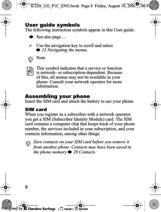 8User guide symbolsThe following instruction symbols appear in this User guide:Assembling your phoneInsert the SIM card and attach the battery to use your phone.SIM cardWhen you register as a subscriber with a network operator, you get a SIM (Subscriber Identity Module) card. The SIM card contains a computer chip that keeps track of your phone number, the services included in your subscription, and your contacts information, among other things.%See also page ...}Use the navigation key to scroll and select %12 Navigating the menus.NoteThis symbol indicates that a service or function is network- or subscription-dependent. Because of this, all menus may not be available in your phone. Consult your network operator for more information.Save contacts on your SIM card before you remove it from another phone. Contacts may have been saved in the phone memory % 20 Contacts.K320i_UG_P1C_ENG.book  Page 8  Friday, August 18, 2006  1:00 PM0REFLIGHTEDBY0REFLIGHTEDBY