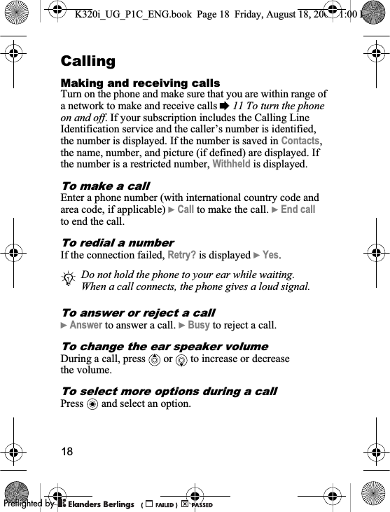18CallingMaking and receiving callsTurn on the phone and make sure that you are within range of a network to make and receive calls %11 To turn the phone on and off. If your subscription includes the Calling Line Identification service and the caller’s number is identified, the number is displayed. If the number is saved in Contacts,the name, number, and picture (if defined) are displayed. If the number is a restricted number, Withheld is displayed.To make a callEnter a phone number (with international country code and area code, if applicable) }Call to make the call. }End callto end the call.To redial a numberIf the connection failed, Retry? is displayed }Yes.To answer or reject a call }Answer to answer a call. }Busy to reject a call.To change the ear speaker volumeDuring a call, press   or   to increase or decrease the volume.To select more options during a callPress   and select an option.Do not hold the phone to your ear while waiting. When a call connects, the phone gives a loud signal.K320i_UG_P1C_ENG.book  Page 18  Friday, August 18, 2006  1:00 PM0REFLIGHTEDBY0REFLIGHTEDBY