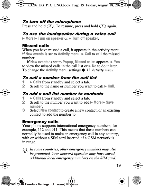 19To turn off the microphonePress and hold  . To resume, press and hold   again.To use the loudspeaker during a voice call}More }Turn on speaker or }Turn off speaker.Missed callsWhen you have missed a call, it appears in the activity menu if New events is set to Activity menu.}Call to call the missed number.If New events is set to Popup,Missed calls: appears. }Yesto view the missed calls in the call list or }No to do it later. To change the Activity menu settings %13 Activity menu.To call a number from the call list1}Calls from standby and select a tab.2Scroll to the name or number you want to call }Call.To add a call list number to contacts1}Calls from standby and select a tab.2Scroll to the number you want to add }More }Savenumber.3Select New contact to create a new contact, or an existing contact to add the number to.Emergency callsYour phone supports international emergency numbers, for example, 112 and 911. This means that these numbers can normally be used to make an emergency call in any country, with or without a SIM card inserted, if a GSM network is in range.In some countries, other emergency numbers may also be promoted. Your network operator may have saved additional local emergency numbers on the SIM card.K320i_UG_P1C_ENG.book  Page 19  Friday, August 18, 2006  1:00 PM0REFLIGHTEDBY0REFLIGHTEDBY