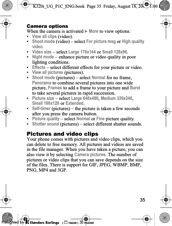 35Camera optionsWhen the camera is activated }More to view options:•View all clips (video).•Shoot mode (video) – select For picture msg or High quality video.•Video size – select Large 176x144 or Small 128x96.•Night mode – enhance picture or video quality in poor lighting conditions.•Effects – select different effects for your picture or video.•View all pictures (pictures).•Shoot mode (pictures) – select Normal for no frame, Panorama to combine several pictures into one wide picture, Frames to add a frame to your picture and Burstto take several pictures in rapid succession.•Picture size – select Large 640x480,Medium 320x240,Small 160x120 or Extended.•Self-timer (pictures) – the picture is taken a few seconds after you press the camera button.•Picture quality – select Normal or Fine picture quality.•Shutter sound (pictures) – select different shutter sounds.Pictures and video clipsYour phone comes with pictures and video clips, which you can delete to free memory. All pictures and videos are saved in the file manager. When you have taken a picture, you can also view it by selecting Camera pictures. The number of pictures or video clips that you can save depends on the size of the files. There is support for GIF, JPEG, WBMP, BMP, PNG, MP4 and 3GP.K320i_UG_P1C_ENG.book  Page 35  Friday, August 18, 2006  1:00 PM0REFLIGHTEDBY0REFLIGHTEDBY