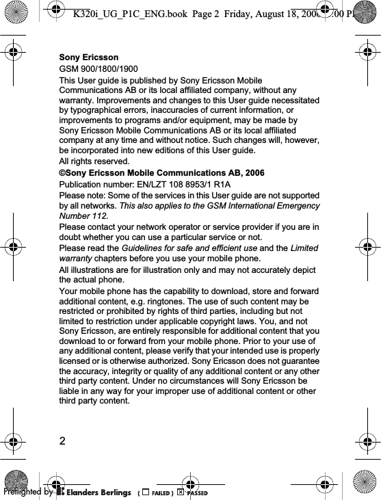 2Sony EricssonGSM 900/1800/1900This User guide is published by Sony Ericsson Mobile Communications AB or its local affiliated company, without any warranty. Improvements and changes to this User guide necessitated by typographical errors, inaccuracies of current information, or improvements to programs and/or equipment, may be made by Sony Ericsson Mobile Communications AB or its local affiliated company at any time and without notice. Such changes will, however, be incorporated into new editions of this User guide.All rights reserved.©Sony Ericsson Mobile Communications AB, 2006Please note: Some of the services in this User guide are not supported by all networks. This also applies to the GSM International Emergency Number 112.Please contact your network operator or service provider if you are in doubt whether you can use a particular service or not.Please read the Guidelines for safe and efficient use and the Limitedwarranty chapters before you use your mobile phone.All illustrations are for illustration only and may not accurately depict the actual phone.Your mobile phone has the capability to download, store and forward additional content, e.g. ringtones. The use of such content may be restricted or prohibited by rights of third parties, including but not limited to restriction under applicable copyright laws. You, and not Sony Ericsson, are entirely responsible for additional content that you download to or forward from your mobile phone. Prior to your use of any additional content, please verify that your intended use is properly licensed or is otherwise authorized. Sony Ericsson does not guarantee the accuracy, integrity or quality of any additional content or any other third party content. Under no circumstances will Sony Ericsson be liable in any way for your improper use of additional content or other third party content.K320i_UG_P1C_ENG.book  Page 2  Friday, August 18, 2006  1:00 PMPublication number: EN/LZT 108 8953/1 R1A0REFLIGHTEDBY0REFLIGHTEDBY