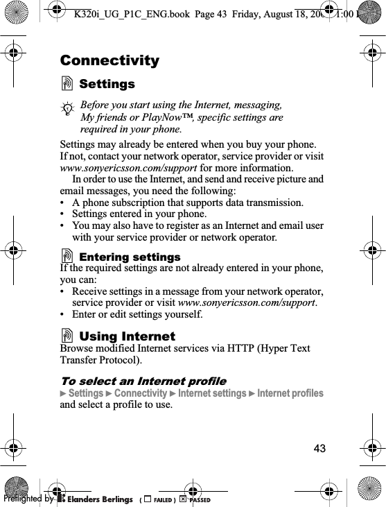 43ConnectivitySettingsSettings may already be entered when you buy your phone. If not, contact your network operator, service provider or visit www.sonyericsson.com/support for more information.In order to use the Internet, and send and receive picture and email messages, you need the following:• A phone subscription that supports data transmission.• Settings entered in your phone.• You may also have to register as an Internet and email user with your service provider or network operator.Entering settingsIf the required settings are not already entered in your phone, you can:• Receive settings in a message from your network operator, service provider or visit www.sonyericsson.com/support.• Enter or edit settings yourself.Using InternetBrowse modified Internet services via HTTP (Hyper Text Transfer Protocol).To select an Internet profile}Settings }Connectivity }Internet settings }Internet profilesand select a profile to use.Before you start using the Internet, messaging, My friends or PlayNow™, specific settings are required in your phone.K320i_UG_P1C_ENG.book  Page 43  Friday, August 18, 2006  1:00 PM0REFLIGHTEDBY0REFLIGHTEDBY