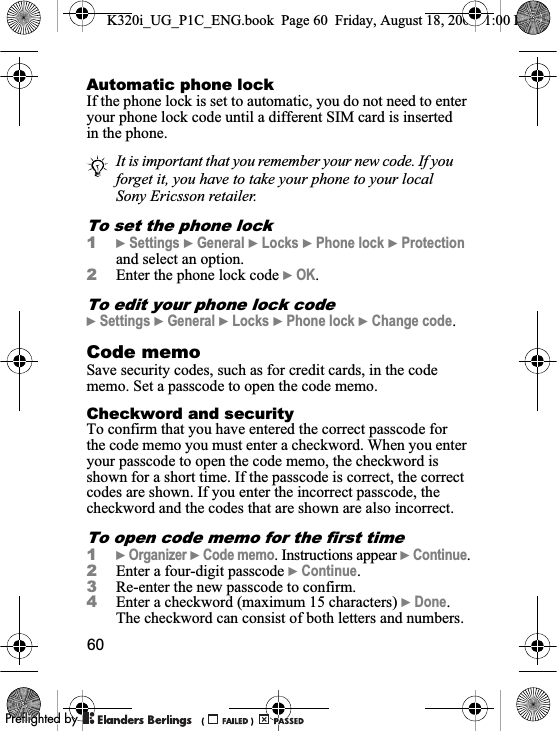 60Automatic phone lockIf the phone lock is set to automatic, you do not need to enter your phone lock code until a different SIM card is inserted in the phone.To set the phone lock1}Settings }General }Locks }Phone lock }Protectionand select an option.2Enter the phone lock code }OK.To edit your phone lock code}Settings }General }Locks }Phone lock }Change code.Code memo Save security codes, such as for credit cards, in the code memo. Set a passcode to open the code memo.Checkword and securityTo confirm that you have entered the correct passcode for the code memo you must enter a checkword. When you enter your passcode to open the code memo, the checkword is shown for a short time. If the passcode is correct, the correct codes are shown. If you enter the incorrect passcode, the checkword and the codes that are shown are also incorrect.To open code memo for the first time1}Organizer }Code memo. Instructions appear }Continue.2Enter a four-digit passcode }Continue.3Re-enter the new passcode to confirm.4Enter a checkword (maximum 15 characters) }Done.The checkword can consist of both letters and numbers.It is important that you remember your new code. If you forget it, you have to take your phone to your local Sony Ericsson retailer.K320i_UG_P1C_ENG.book  Page 60  Friday, August 18, 2006  1:00 PM0REFLIGHTEDBY0REFLIGHTEDBY