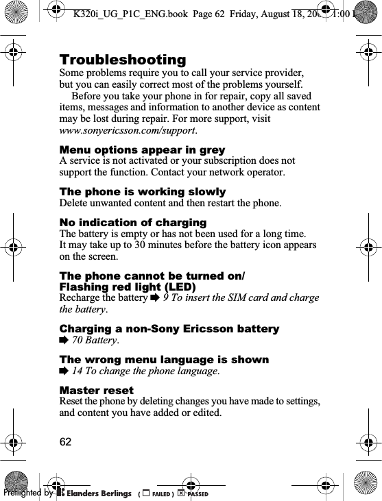62TroubleshootingSome problems require you to call your service provider, but you can easily correct most of the problems yourself.Before you take your phone in for repair, copy all saved items, messages and information to another device as content may be lost during repair. For more support, visit www.sonyericsson.com/support.Menu options appear in greyA service is not activated or your subscription does not support the function. Contact your network operator.The phone is working slowlyDelete unwanted content and then restart the phone.No indication of chargingThe battery is empty or has not been used for a long time. It may take up to 30 minutes before the battery icon appears on the screen.The phone cannot be turned on/Flashing red light (LED)Recharge the battery %9 To insert the SIM card and charge the battery.Charging a non-Sony Ericsson battery%70 Battery.The wrong menu language is shown%14 To change the phone language.Master resetReset the phone by deleting changes you have made to settings, and content you have added or edited.K320i_UG_P1C_ENG.book  Page 62  Friday, August 18, 2006  1:00 PM0REFLIGHTEDBY0REFLIGHTEDBY