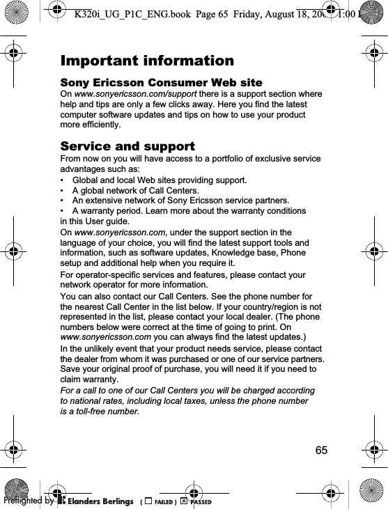 65Important informationSony Ericsson Consumer Web siteOn www.sonyericsson.com/support there is a support section where help and tips are only a few clicks away. Here you find the latest computer software updates and tips on how to use your product more efficiently.Service and supportFrom now on you will have access to a portfolio of exclusive service advantages such as:• Global and local Web sites providing support.• A global network of Call Centers.• An extensive network of Sony Ericsson service partners.• A warranty period. Learn more about the warranty conditions in this User guide.On www.sonyericsson.com, under the support section in the language of your choice, you will find the latest support tools and information, such as software updates, Knowledge base, Phone setup and additional help when you require it.For operator-specific services and features, please contact your network operator for more information.You can also contact our Call Centers. See the phone number for the nearest Call Center in the list below. If your country/region is not represented in the list, please contact your local dealer. (The phone numbers below were correct at the time of going to print. On www.sonyericsson.com you can always find the latest updates.)In the unlikely event that your product needs service, please contact the dealer from whom it was purchased or one of our service partners. Save your original proof of purchase, you will need it if you need to claim warranty.For a call to one of our Call Centers you will be charged according to national rates, including local taxes, unless the phone number is a toll-free number.K320i_UG_P1C_ENG.book  Page 65  Friday, August 18, 2006  1:00 PM0REFLIGHTEDBY0REFLIGHTEDBY