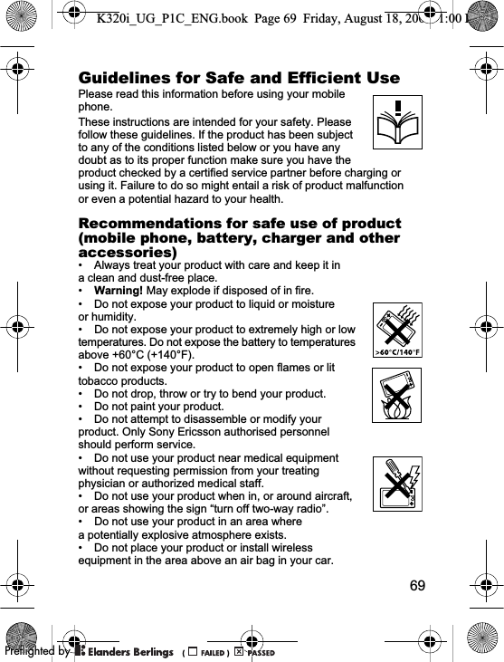 69Guidelines for Safe and Efficient Use Please read this information before using your mobile phone.These instructions are intended for your safety. Please follow these guidelines. If the product has been subject to any of the conditions listed below or you have any doubt as to its proper function make sure you have the product checked by a certified service partner before charging or using it. Failure to do so might entail a risk of product malfunction or even a potential hazard to your health.Recommendations for safe use of product (mobile phone, battery, charger and other accessories)• Always treat your product with care and keep it in a clean and dust-free place.•Warning! May explode if disposed of in fire.• Do not expose your product to liquid or moisture or humidity.• Do not expose your product to extremely high or low temperatures. Do not expose the battery to temperatures above +60°C (+140°F).• Do not expose your product to open flames or lit tobacco products.• Do not drop, throw or try to bend your product.• Do not paint your product.• Do not attempt to disassemble or modify your product. Only Sony Ericsson authorised personnel should perform service.• Do not use your product near medical equipment without requesting permission from your treating physician or authorized medical staff.• Do not use your product when in, or around aircraft, or areas showing the sign “turn off two-way radio”.• Do not use your product in an area where a potentially explosive atmosphere exists.• Do not place your product or install wireless equipment in the area above an air bag in your car.K320i_UG_P1C_ENG.book  Page 69  Friday, August 18, 2006  1:00 PM0REFLIGHTEDBY0REFLIGHTEDBY