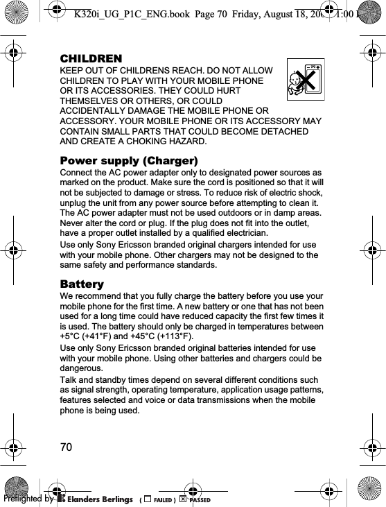 70CHILDRENKEEP OUT OF CHILDRENS REACH. DO NOT ALLOW CHILDREN TO PLAY WITH YOUR MOBILE PHONE OR ITS ACCESSORIES. THEY COULD HURT THEMSELVES OR OTHERS, OR COULD ACCIDENTALLY DAMAGE THE MOBILE PHONE OR ACCESSORY. YOUR MOBILE PHONE OR ITS ACCESSORY MAY CONTAIN SMALL PARTS THAT COULD BECOME DETACHED AND CREATE A CHOKING HAZARD.Power supply (Charger)Connect the AC power adapter only to designated power sources as marked on the product. Make sure the cord is positioned so that it will not be subjected to damage or stress. To reduce risk of electric shock, unplug the unit from any power source before attempting to clean it. The AC power adapter must not be used outdoors or in damp areas. Never alter the cord or plug. If the plug does not fit into the outlet, have a proper outlet installed by a qualified electrician.Use only Sony Ericsson branded original chargers intended for use with your mobile phone. Other chargers may not be designed to the same safety and performance standards.BatteryWe recommend that you fully charge the battery before you use your mobile phone for the first time. A new battery or one that has not been used for a long time could have reduced capacity the first few times it is used. The battery should only be charged in temperatures between +5°C (+41°F) and +45°C (+113°F).Use only Sony Ericsson branded original batteries intended for use with your mobile phone. Using other batteries and chargers could be dangerous.Talk and standby times depend on several different conditions such as signal strength, operating temperature, application usage patterns, features selected and voice or data transmissions when the mobile phone is being used. K320i_UG_P1C_ENG.book  Page 70  Friday, August 18, 2006  1:00 PM0REFLIGHTEDBY0REFLIGHTEDBY