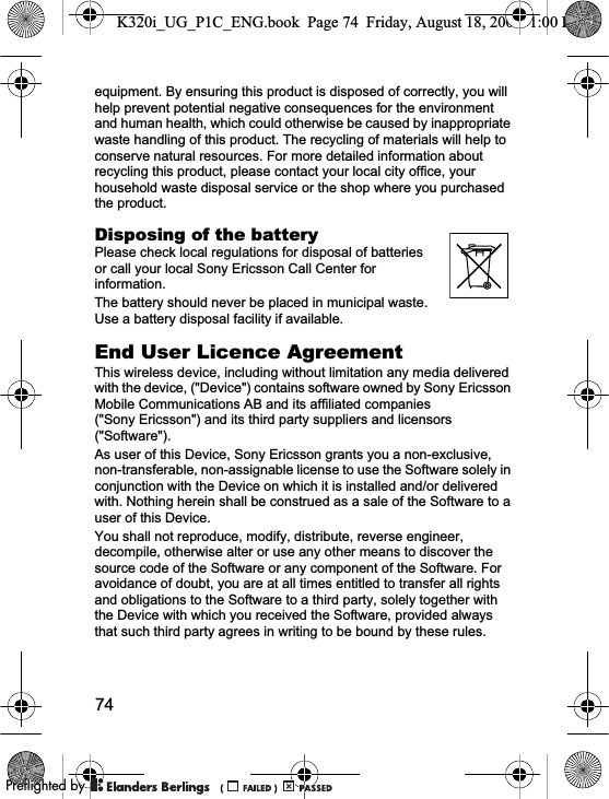 74equipment. By ensuring this product is disposed of correctly, you will help prevent potential negative consequences for the environment and human health, which could otherwise be caused by inappropriate waste handling of this product. The recycling of materials will help to conserve natural resources. For more detailed information about recycling this product, please contact your local city office, your household waste disposal service or the shop where you purchased the product.Disposing of the batteryPlease check local regulations for disposal of batteries or call your local Sony Ericsson Call Center for information.The battery should never be placed in municipal waste. Use a battery disposal facility if available.End User Licence AgreementThis wireless device, including without limitation any media delivered with the device, (&quot;Device&quot;) contains software owned by Sony Ericsson Mobile Communications AB and its affiliated companies (&quot;Sony Ericsson&quot;) and its third party suppliers and licensors (&quot;Software&quot;).As user of this Device, Sony Ericsson grants you a non-exclusive, non-transferable, non-assignable license to use the Software solely in conjunction with the Device on which it is installed and/or delivered with. Nothing herein shall be construed as a sale of the Software to a user of this Device.You shall not reproduce, modify, distribute, reverse engineer, decompile, otherwise alter or use any other means to discover the source code of the Software or any component of the Software. For avoidance of doubt, you are at all times entitled to transfer all rights and obligations to the Software to a third party, solely together with the Device with which you received the Software, provided always that such third party agrees in writing to be bound by these rules.K320i_UG_P1C_ENG.book  Page 74  Friday, August 18, 2006  1:00 PM0REFLIGHTEDBY0REFLIGHTEDBY