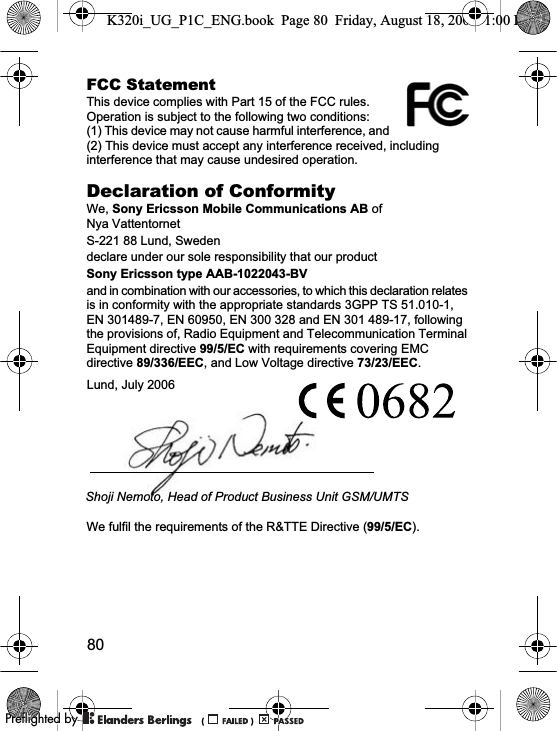 80FCC StatementThis device complies with Part 15 of the FCC rules. Operation is subject to the following two conditions: (1) This device may not cause harmful interference, and (2) This device must accept any interference received, including interference that may cause undesired operation.Declaration of ConformityWe, Sony Ericsson Mobile Communications AB ofNya VattentornetS-221 88 Lund, Swedendeclare under our sole responsibility that our productSony Ericsson type AAB-1022043-BVand in combination with our accessories, to which this declaration relates is in conformity with the appropriate standards 3GPP TS 51.010-1, EN 301489-7, EN 60950, EN 300 328 and EN 301 489-17, following the provisions of, Radio Equipment and Telecommunication Terminal Equipment directive 99/5/EC with requirements covering EMC directive 89/336/EEC, and Low Voltage directive 73/23/EEC.We fulfil the requirements of the R&amp;TTE Directive (99/5/EC).Lund, July 2006Shoji Nemoto, Head of Product Business Unit GSM/UMTSK320i_UG_P1C_ENG.book  Page 80  Friday, August 18, 2006  1:00 PM0REFLIGHTEDBY0REFLIGHTEDBY