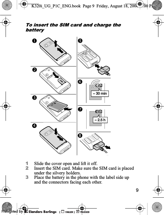 9To insert the SIM card and charge the battery1Slide the cover open and lift it off.2Insert the SIM card. Make sure the SIM card is placed under the silvery holders.3Place the battery in the phone with the label side up and the connectors facing each other.≈ 30 min≈ 2.5 hK320i_UG_P1C_ENG.book  Page 9  Friday, August 18, 2006  1:00 PM0REFLIGHTEDBY0REFLIGHTEDBY