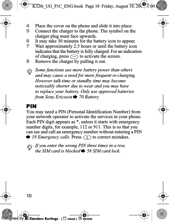 104Place the cover on the phone and slide it into place.5Connect the charger to the phone. The symbol on the charger plug must face upwards.6It may take 30 minutes for the battery icon to appear.7Wait approximately 2.5 hours or until the battery icon indicates that the battery is fully charged. For an indication of charging, press   to activate the screen.8Remove the charger by pulling it out.PINYou may need a PIN (Personal Identification Number) from your network operator to activate the services in your phone. Each PIN digit appears as *, unless it starts with emergency number digits, for example, 112 or 911. This is so that you can see and call an emergency number without entering a PIN %19 Emergency calls. Press   to correct mistakes.Some functions use more battery power than others and may cause a need for more frequent re-charging. However talk-time or standby time may become noticeably shorter due to wear and you may have to replace your battery. Only use approved batteries from Sony Ericsson % 70 Battery.If you enter the wrong PIN three times in a row, the SIM card is blocked % 58 SIM card lock.K320i_UG_P1C_ENG.book  Page 10  Friday, August 18, 2006  1:00 PM0REFLIGHTEDBY0REFLIGHTEDBY